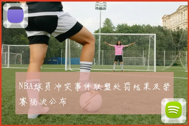 NBA球员冲突事件联盟处罚结果及禁赛场次公布