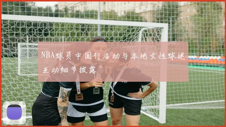 NBA球员中国行活动与本地女性球迷互动细节披露