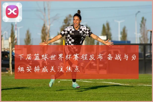 下届篮球世界杯赛程发布 备战与分组安排成关注焦点
