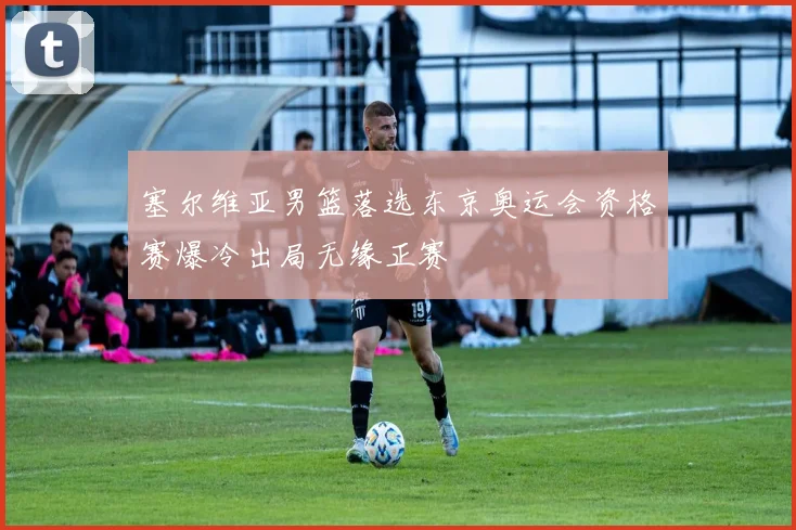 塞尔维亚男篮落选东京奥运会资格赛爆冷出局无缘正赛