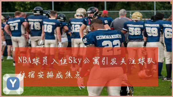 NBA球员入住Sky公寓引发关注球队住宿安排成焦点