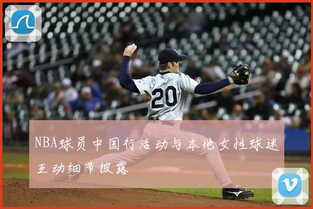 NBA球员中国行活动与本地女性球迷互动细节披露