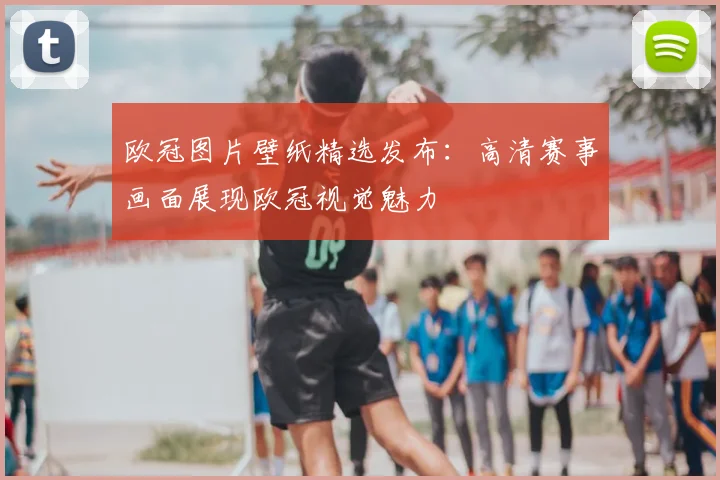 欧冠图片壁纸精选发布:高清赛事画面展现欧冠视觉魅力