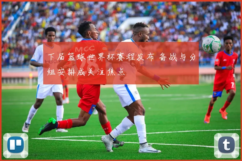 下届篮球世界杯赛程发布 备战与分组安排成关注焦点
