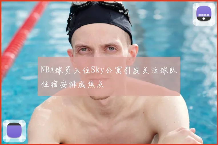 NBA球员入住Sky公寓引发关注球队住宿安排成焦点