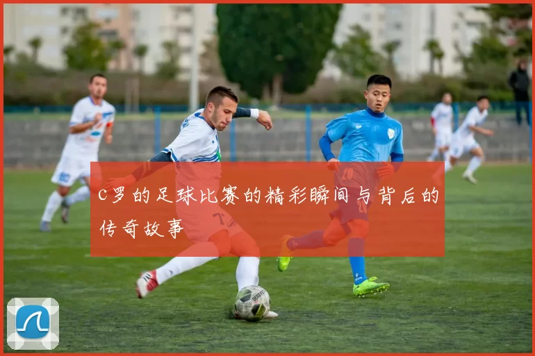 c罗的足球比赛的精彩瞬间与背后的传奇故事