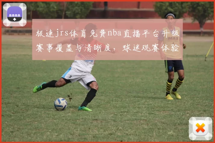 极速jrs体育免费nba直播平台升级赛事覆盖与清晰度，球迷观赛体验再提升