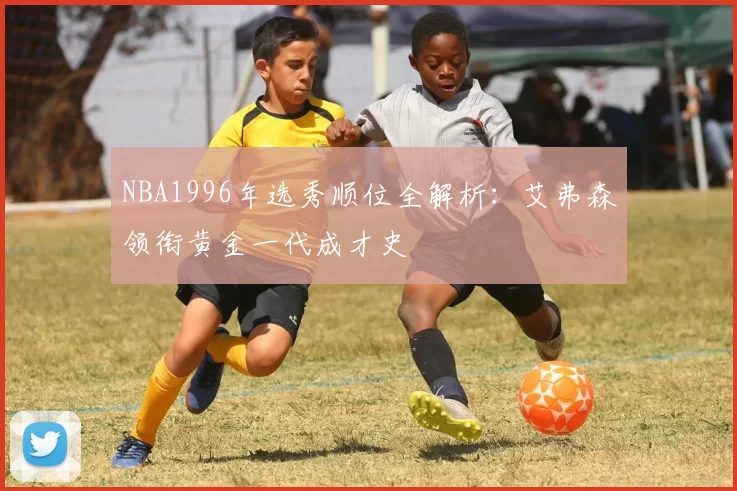 NBA1996年选秀顺位全解析：艾弗森领衔黄金一代成才史