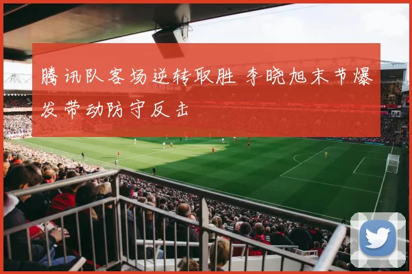 腾讯队客场逆转取胜 李晓旭末节爆发带动防守反击