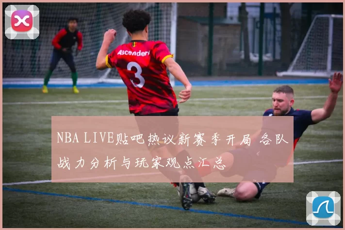 NBA LIVE贴吧热议新赛季开局 各队战力分析与玩家观点汇总