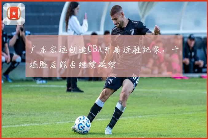 广东宏远创造CBA开局连胜纪录，十连胜后能否继续延续