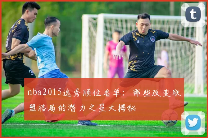 nba2015选秀顺位名单：那些改变联盟格局的潜力之星大揭秘