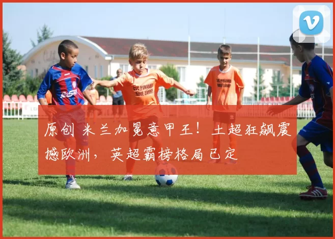 原创 米兰加冕意甲王！土超狂飙震撼欧洲，英超霸榜格局已定