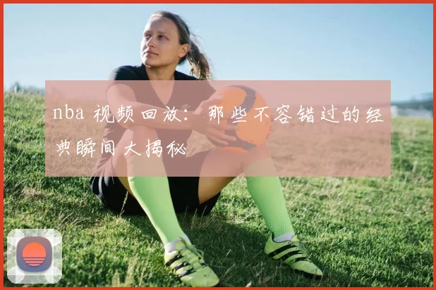 nba 视频回放：那些不容错过的经典瞬间大揭秘