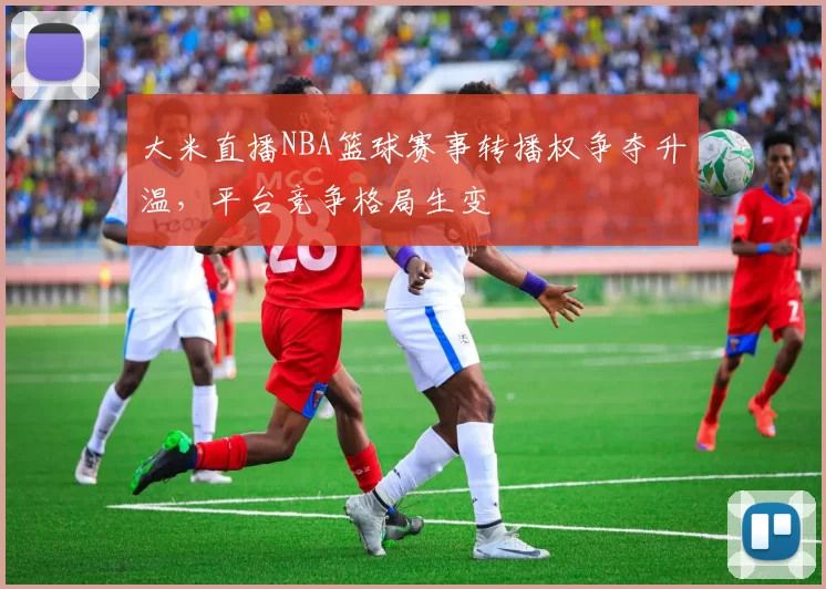 大米直播NBA篮球赛事转播权争夺升温，平台竞争格局生变
