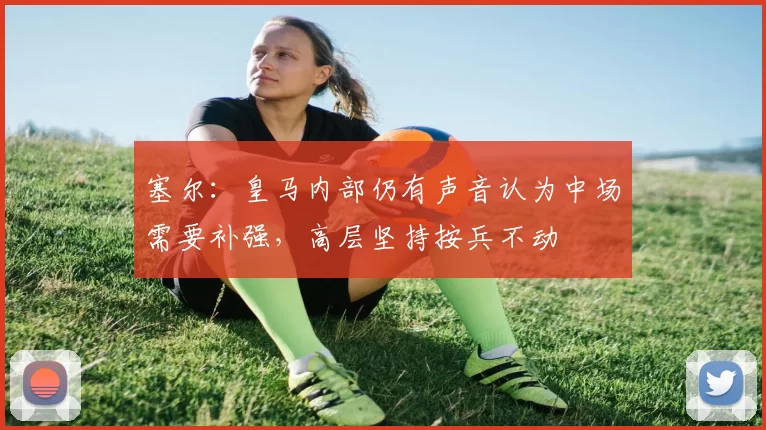 塞尔：皇马内部仍有声音认为中场需要补强，高层坚持按兵不动