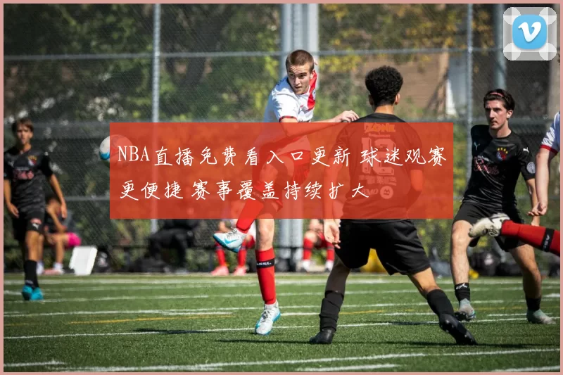 NBA直播免费看入口更新 球迷观赛更便捷 赛事覆盖持续扩大