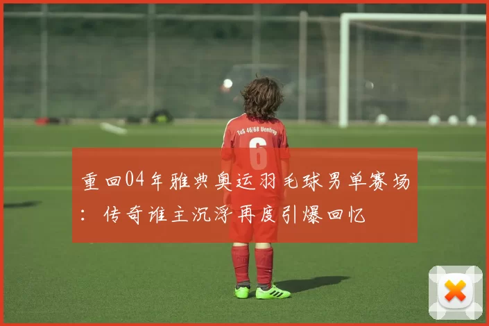 重回04年雅典奥运羽毛球男单赛场：传奇谁主沉浮再度引爆回忆