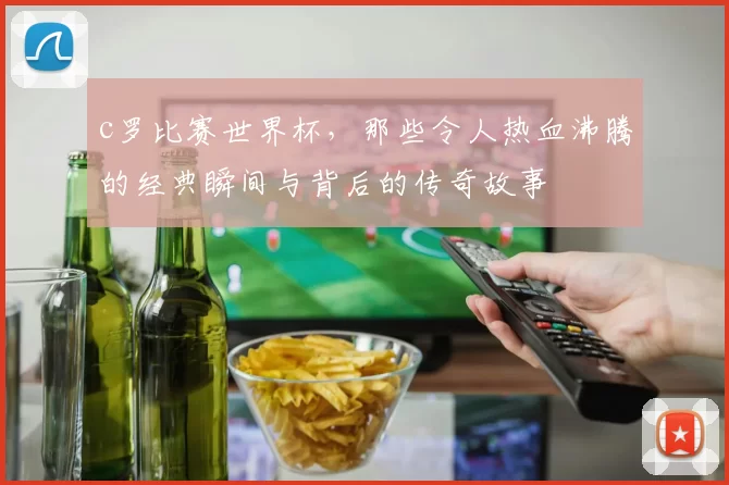 c罗比赛世界杯，那些令人热血沸腾的经典瞬间与背后的传奇故事