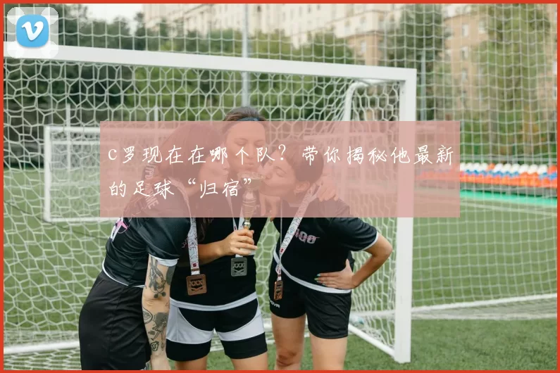 c罗现在在哪个队？带你揭秘他最新的足球“归宿”