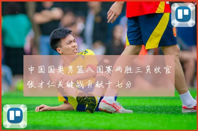 中国国奥男篮八国赛两胜三负收官张才仁关键战贡献十七分