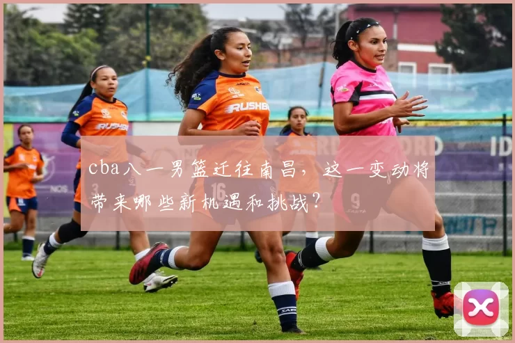 cba八一男篮迁往南昌，这一变动将带来哪些新机遇和挑战？