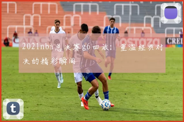 2021nba总决赛g6回放：重温经典对决的精彩瞬间