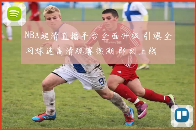 NBA超清直播平台全面升级 引爆全网球迷高清观赛热潮 即刻上线
