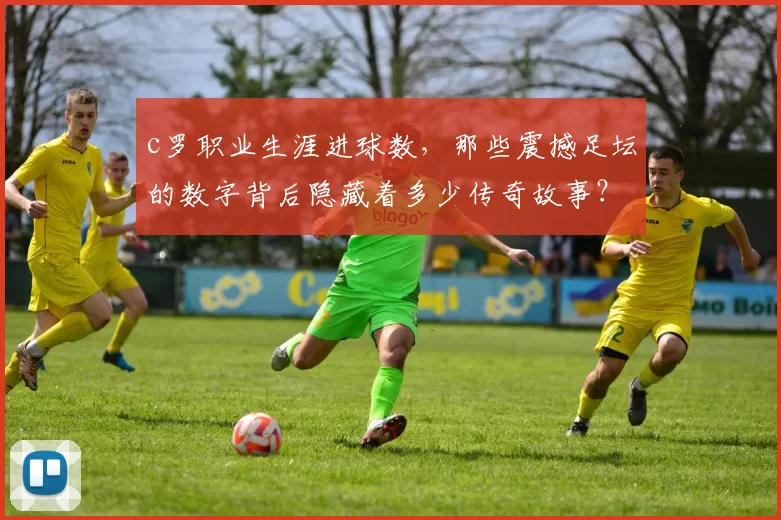 c罗职业生涯进球数,那些震撼足坛的数字背后隐藏着多少传奇故事?