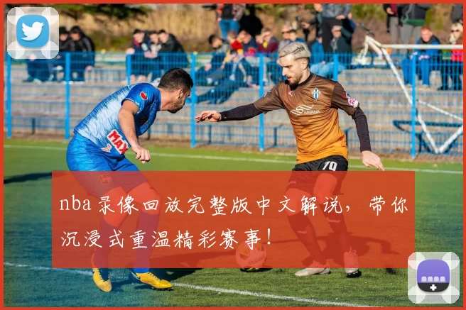nba录像回放完整版中文解说，带你沉浸式重温精彩赛事！