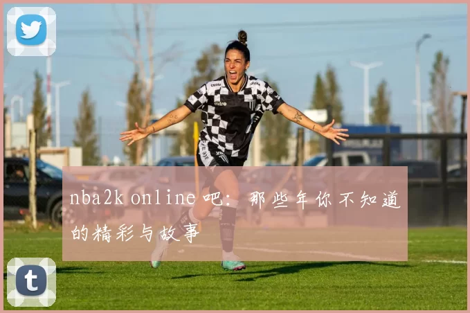 nba2k online 吧：那些年你不知道的精彩与故事