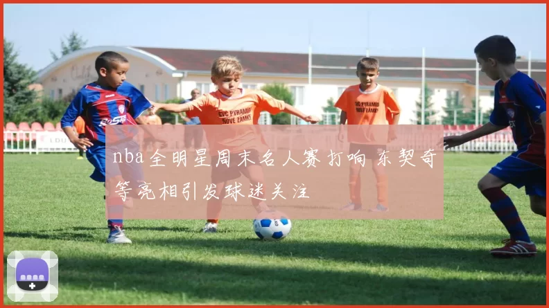 nba全明星周末名人赛打响 东契奇等亮相引发球迷关注