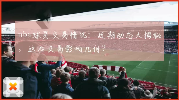 nba球员交易情况：近期动态大揭秘，这些交易影响几何？