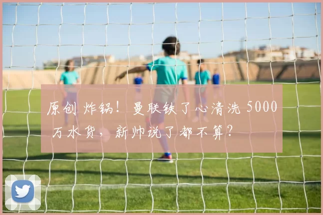 原创 炸锅！曼联铁了心清洗 5000 万水货，新帅说了都不算？