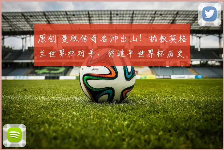 原创 曼联传奇名帅出山！执教英格兰世界杯对手，将追平世界杯历史神迹