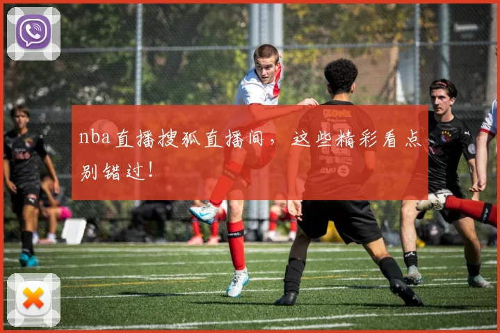 nba直播搜狐直播间，这些精彩看点别错过！