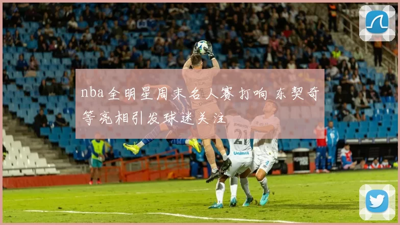 nba全明星周末名人赛打响 东契奇等亮相引发球迷关注