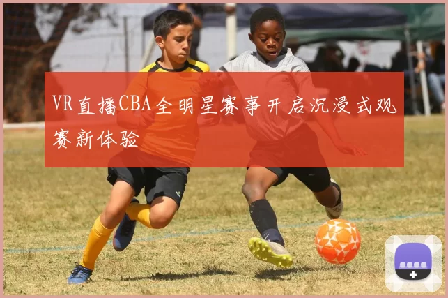 VR直播CBA全明星赛事开启沉浸式观赛新体验