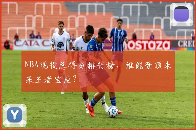 NBA现役总得分排行榜，谁能登顶未来王者宝座？