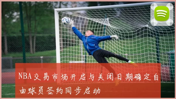 NBA交易市场开启与关闭日期确定自由球员签约同步启动