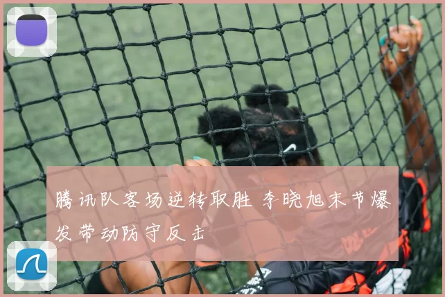 腾讯队客场逆转取胜 李晓旭末节爆发带动防守反击